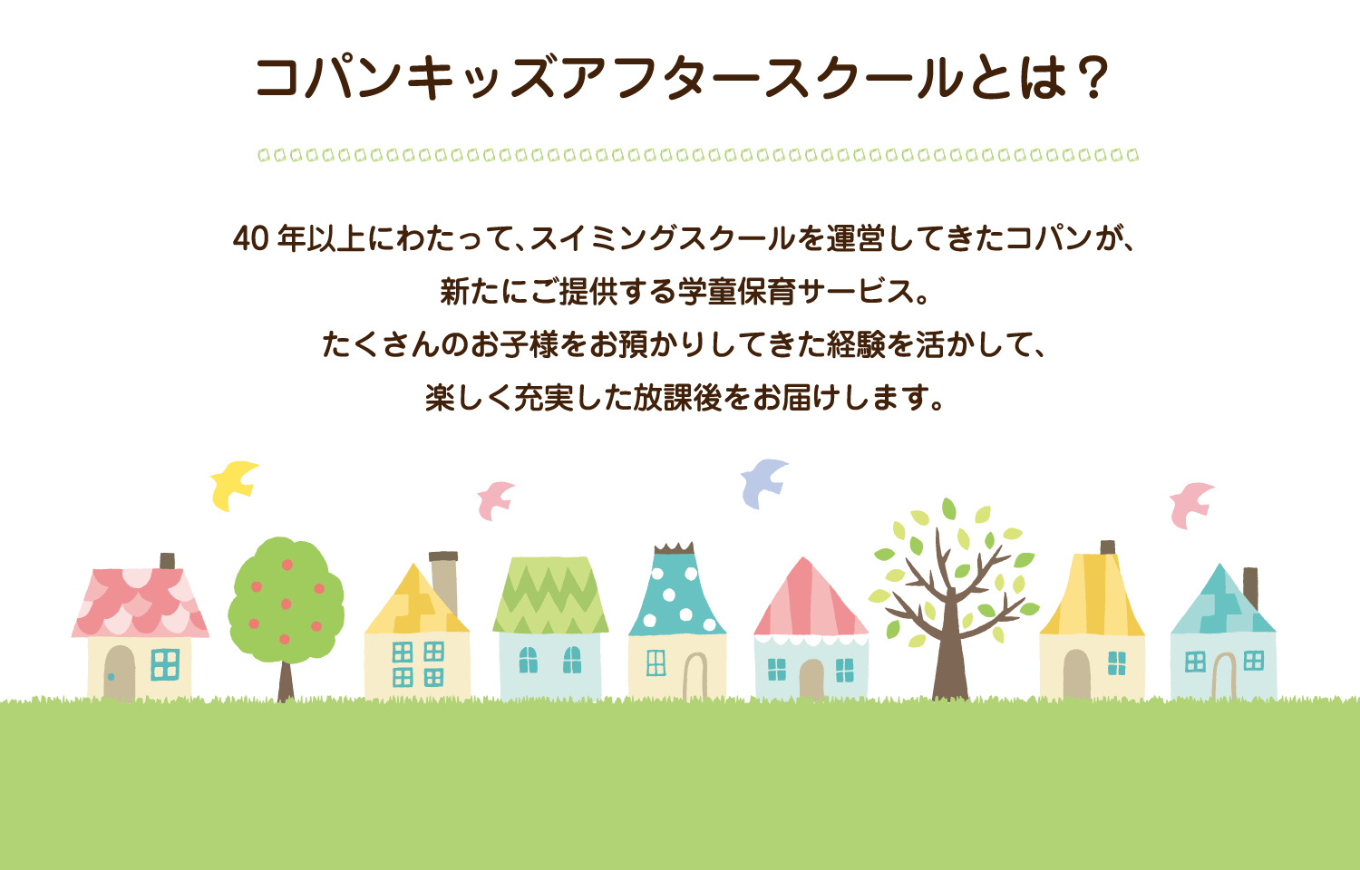 40年以上にわたって、スイミングスクールを運営してきたコパンが、新たに提供する学童保育サービス。たくさんのお子様をお預かりしてきた経験を生かして、楽しく充実した放課後をお届けします。