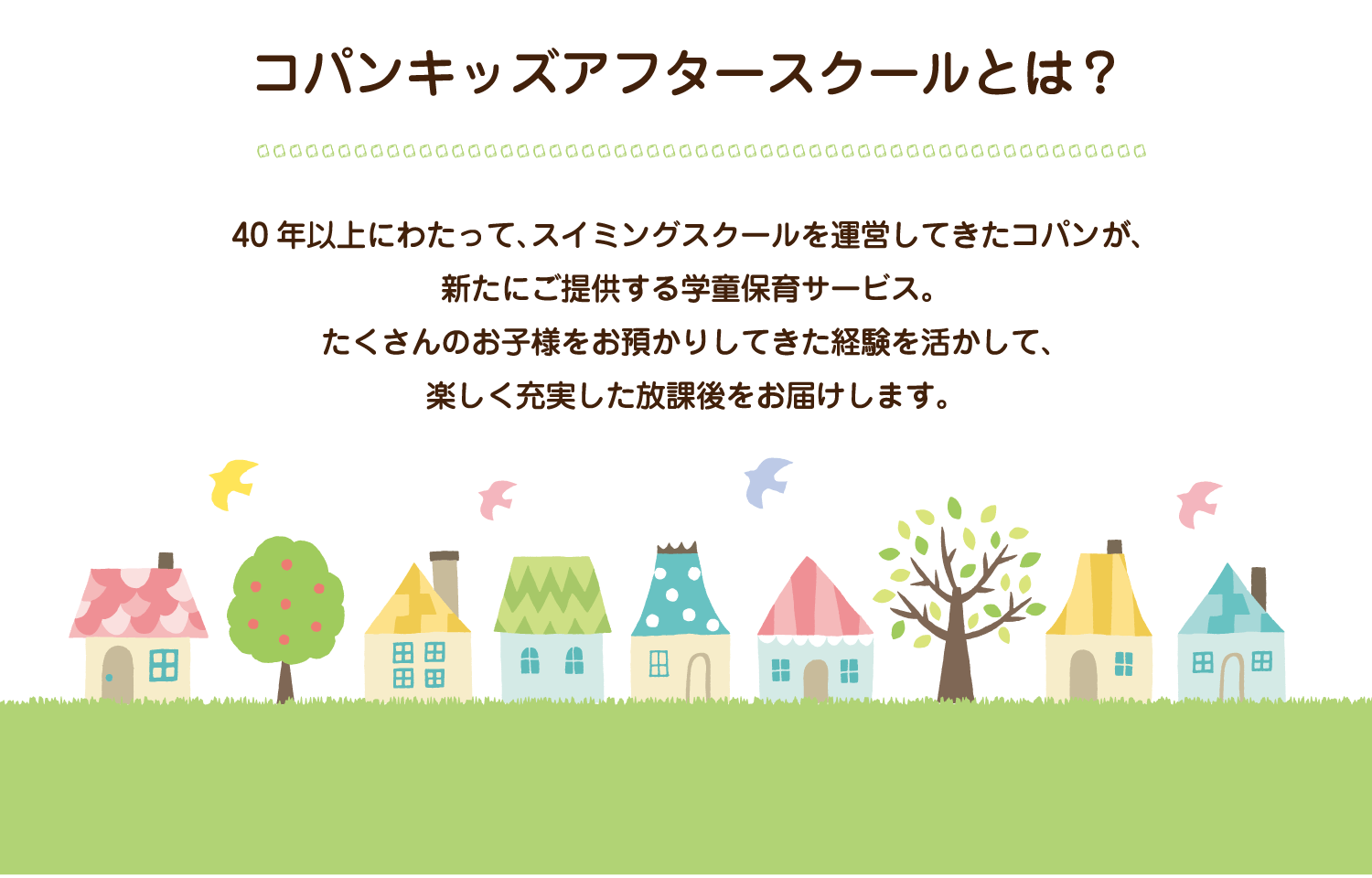 40年以上にわたって、スイミングスクールを運営してきたコパンが、新たに提供する学童保育サービス。たくさんのお子様をお預かりしてきた経験を生かして、楽しく充実した放課後をお届けします。